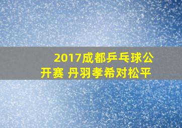 2017成都乒乓球公开赛 丹羽孝希对松平